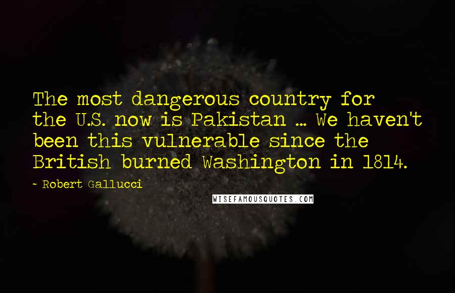 Robert Gallucci Quotes: The most dangerous country for the U.S. now is Pakistan ... We haven't been this vulnerable since the British burned Washington in 1814.