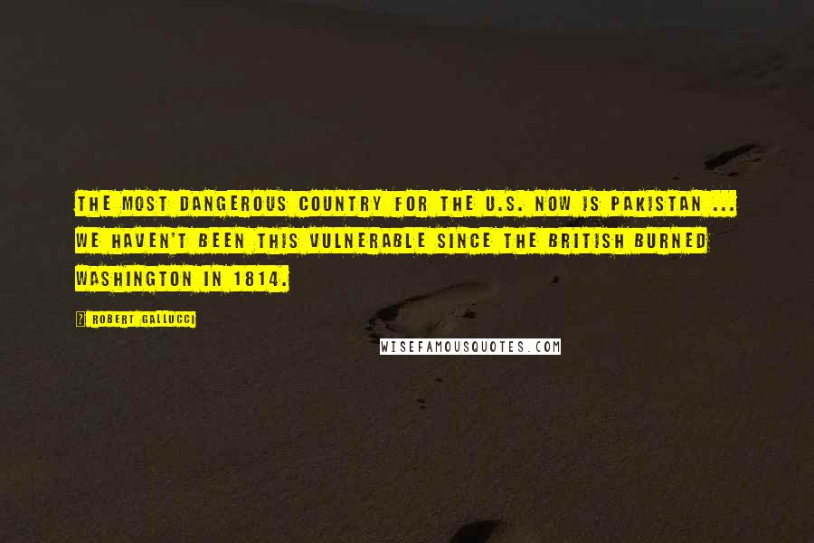Robert Gallucci Quotes: The most dangerous country for the U.S. now is Pakistan ... We haven't been this vulnerable since the British burned Washington in 1814.