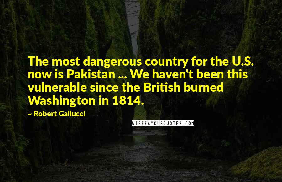 Robert Gallucci Quotes: The most dangerous country for the U.S. now is Pakistan ... We haven't been this vulnerable since the British burned Washington in 1814.