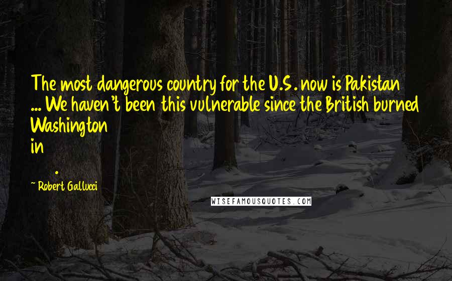 Robert Gallucci Quotes: The most dangerous country for the U.S. now is Pakistan ... We haven't been this vulnerable since the British burned Washington in 1814.