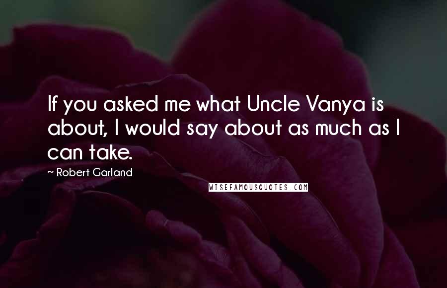 Robert Garland Quotes: If you asked me what Uncle Vanya is about, I would say about as much as I can take.