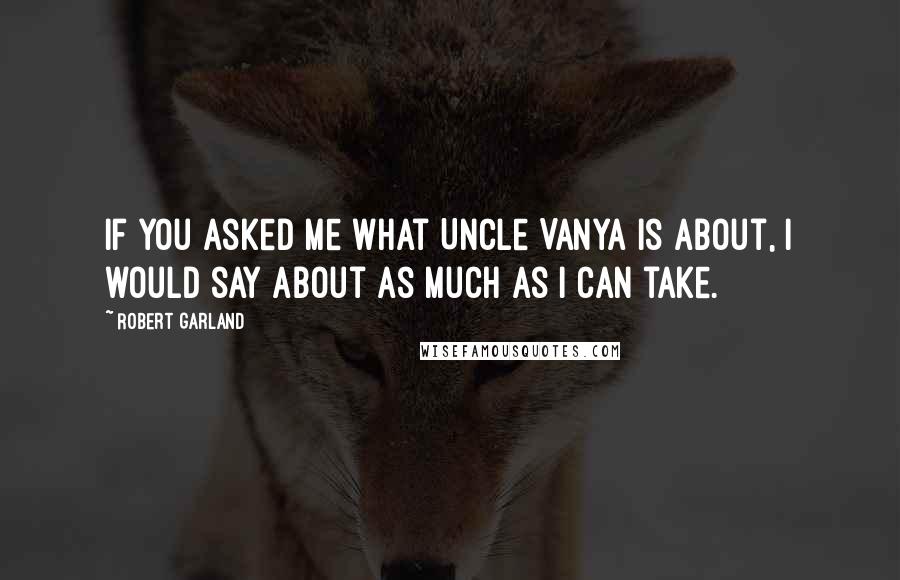 Robert Garland Quotes: If you asked me what Uncle Vanya is about, I would say about as much as I can take.