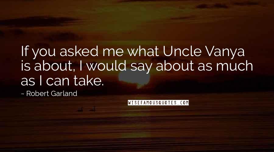 Robert Garland Quotes: If you asked me what Uncle Vanya is about, I would say about as much as I can take.