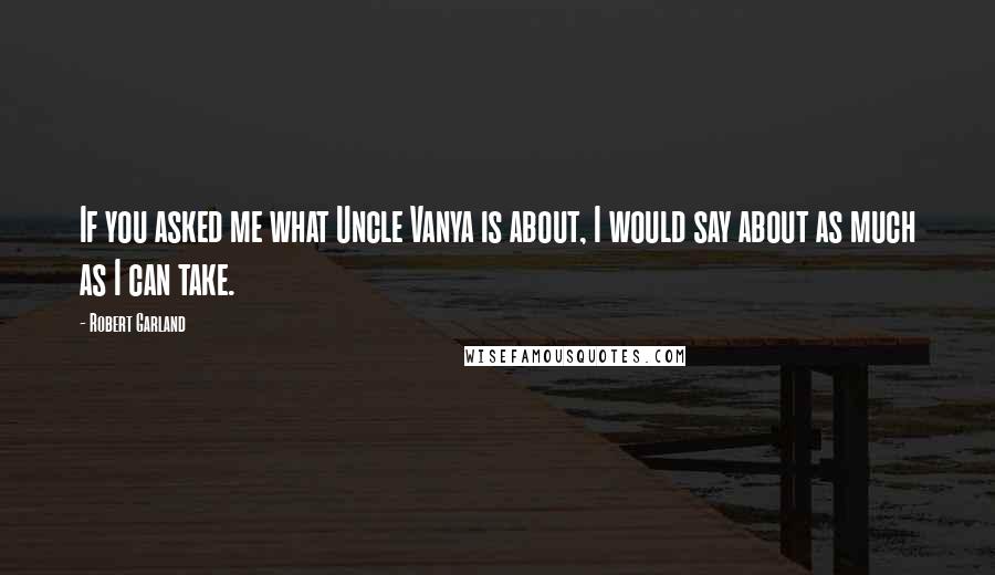 Robert Garland Quotes: If you asked me what Uncle Vanya is about, I would say about as much as I can take.