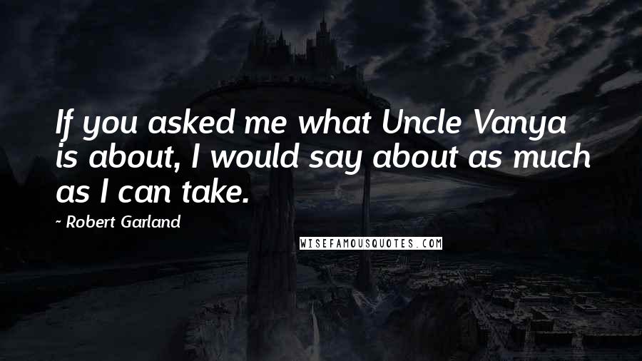 Robert Garland Quotes: If you asked me what Uncle Vanya is about, I would say about as much as I can take.