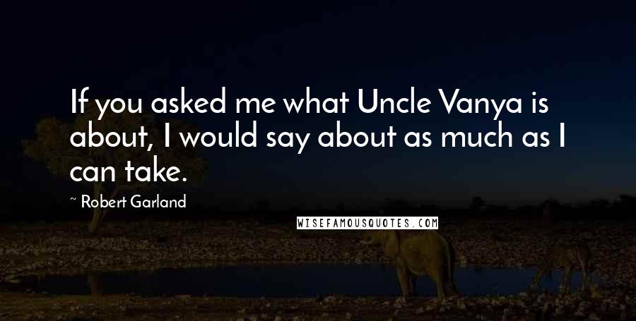 Robert Garland Quotes: If you asked me what Uncle Vanya is about, I would say about as much as I can take.