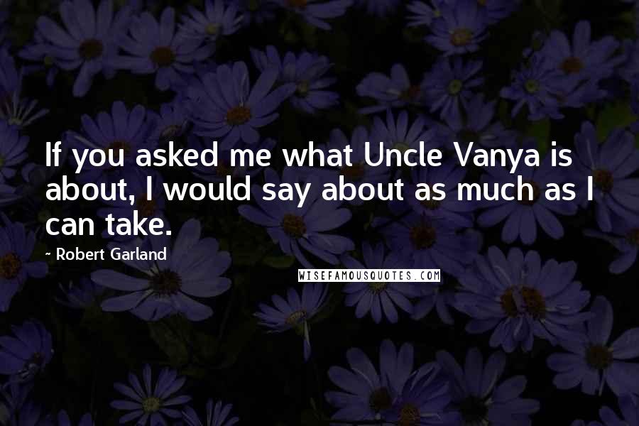 Robert Garland Quotes: If you asked me what Uncle Vanya is about, I would say about as much as I can take.