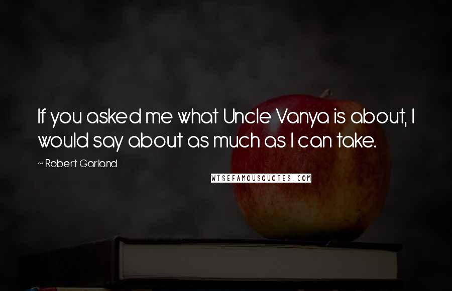 Robert Garland Quotes: If you asked me what Uncle Vanya is about, I would say about as much as I can take.