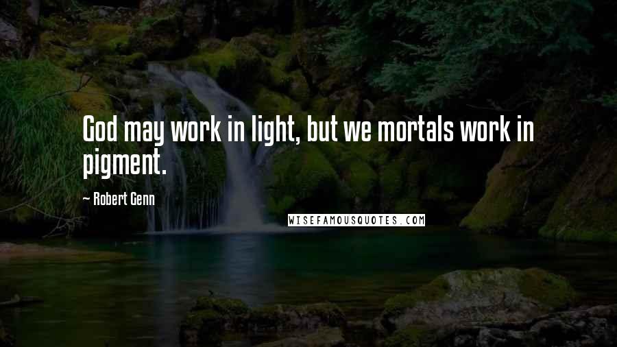 Robert Genn Quotes: God may work in light, but we mortals work in pigment.