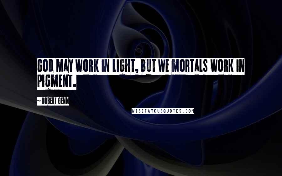 Robert Genn Quotes: God may work in light, but we mortals work in pigment.