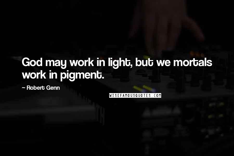 Robert Genn Quotes: God may work in light, but we mortals work in pigment.