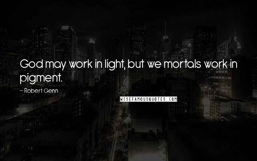 Robert Genn Quotes: God may work in light, but we mortals work in pigment.