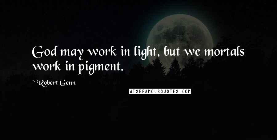 Robert Genn Quotes: God may work in light, but we mortals work in pigment.