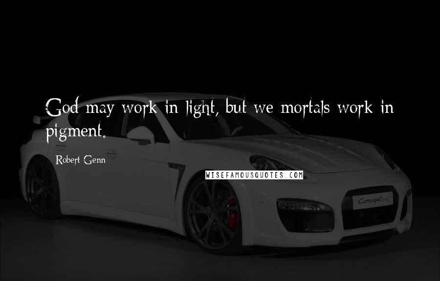 Robert Genn Quotes: God may work in light, but we mortals work in pigment.