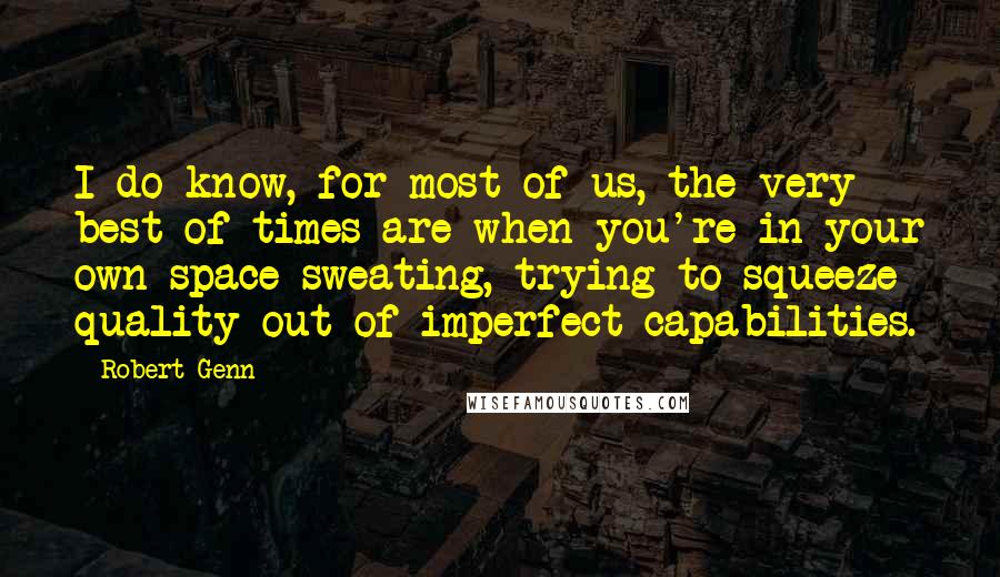 Robert Genn Quotes: I do know, for most of us, the very best of times are when you're in your own space sweating, trying to squeeze quality out of imperfect capabilities.