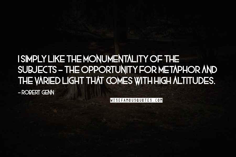 Robert Genn Quotes: I simply like the monumentality of the subjects - the opportunity for metaphor and the varied light that comes with high altitudes.