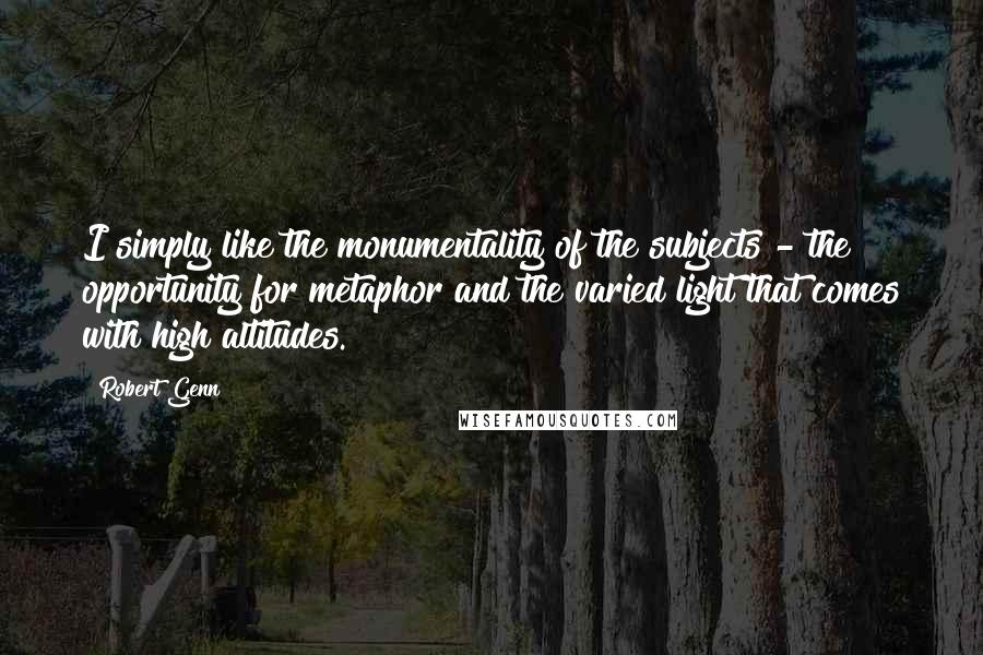 Robert Genn Quotes: I simply like the monumentality of the subjects - the opportunity for metaphor and the varied light that comes with high altitudes.