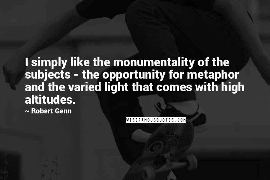 Robert Genn Quotes: I simply like the monumentality of the subjects - the opportunity for metaphor and the varied light that comes with high altitudes.