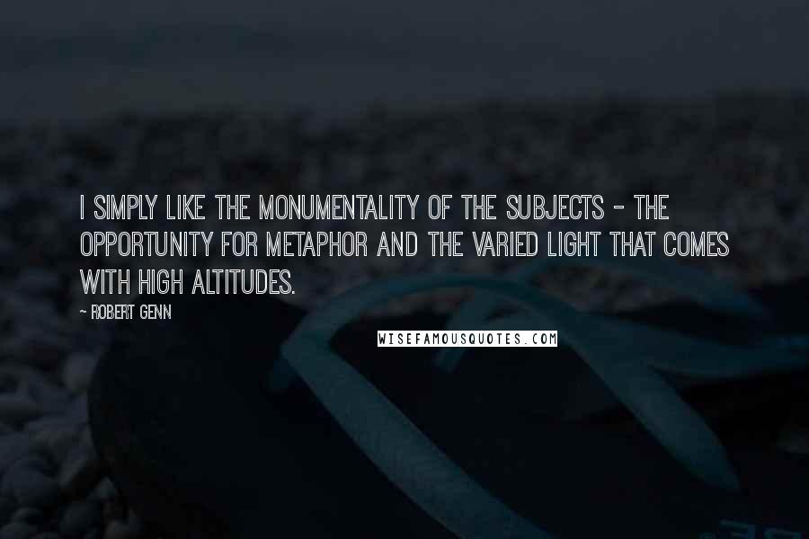 Robert Genn Quotes: I simply like the monumentality of the subjects - the opportunity for metaphor and the varied light that comes with high altitudes.