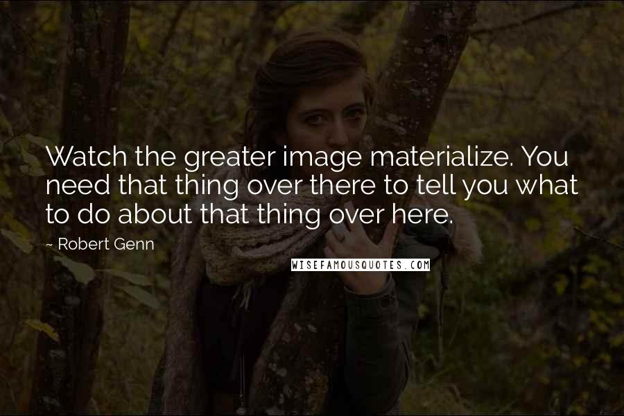Robert Genn Quotes: Watch the greater image materialize. You need that thing over there to tell you what to do about that thing over here.