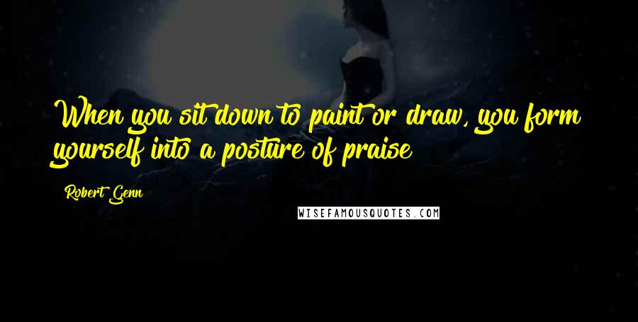 Robert Genn Quotes: When you sit down to paint or draw, you form yourself into a posture of praise