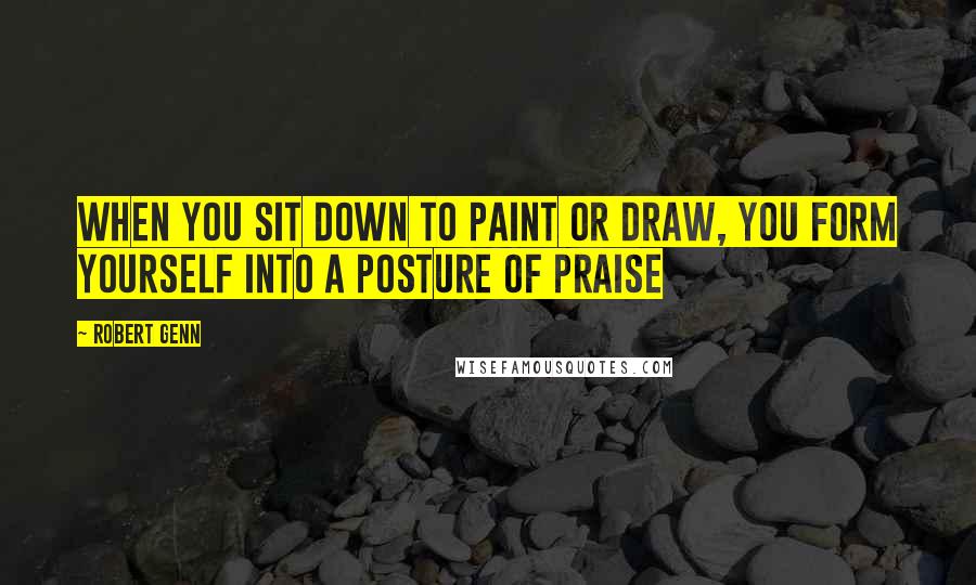 Robert Genn Quotes: When you sit down to paint or draw, you form yourself into a posture of praise