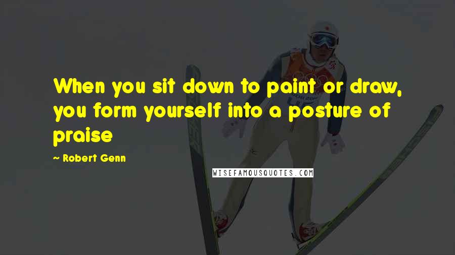 Robert Genn Quotes: When you sit down to paint or draw, you form yourself into a posture of praise