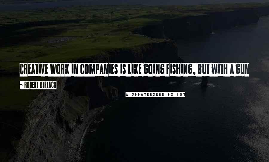Robert Gerlach Quotes: Creative work in companies is like going fishing, but with a gun pointed to your head telling you to hurry up or you are out!