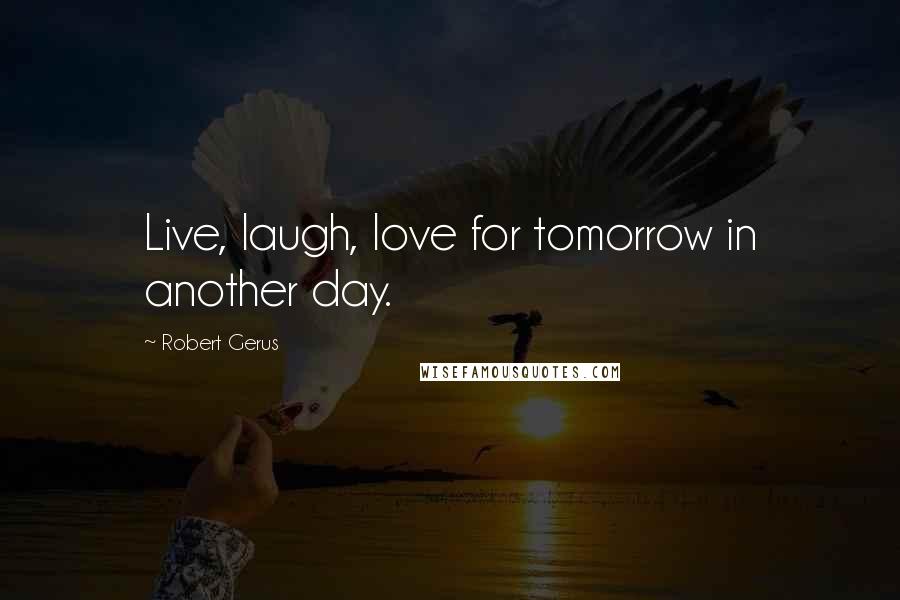 Robert Gerus Quotes: Live, laugh, love for tomorrow in another day.