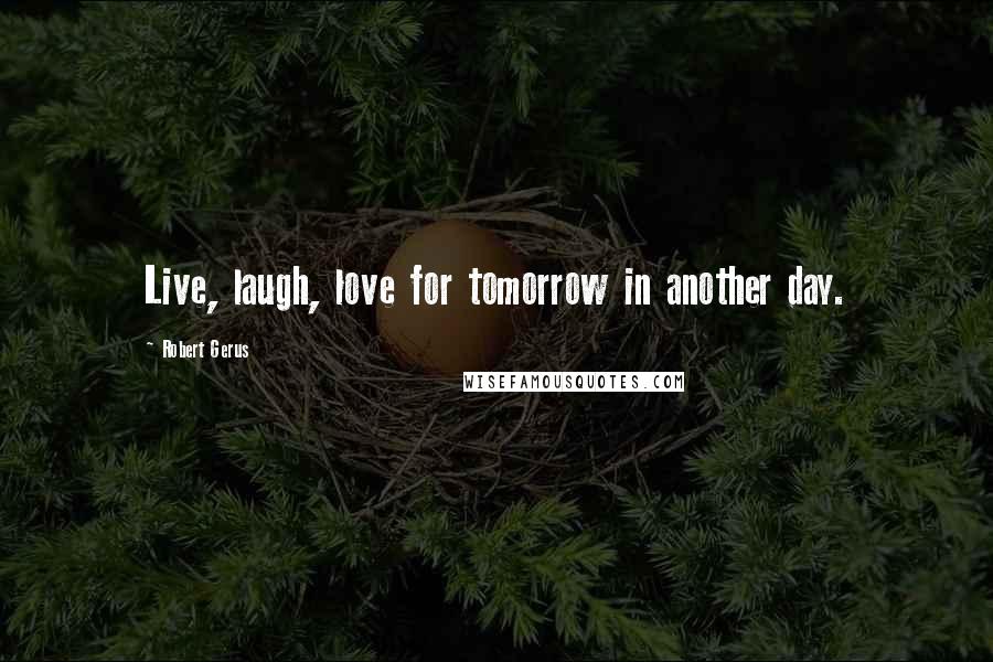 Robert Gerus Quotes: Live, laugh, love for tomorrow in another day.