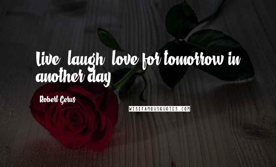 Robert Gerus Quotes: Live, laugh, love for tomorrow in another day.