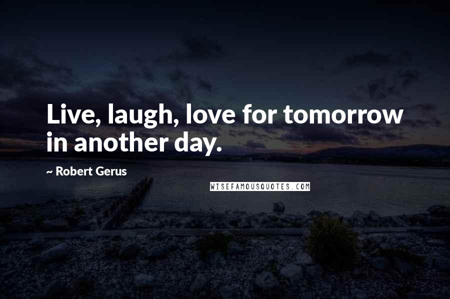 Robert Gerus Quotes: Live, laugh, love for tomorrow in another day.