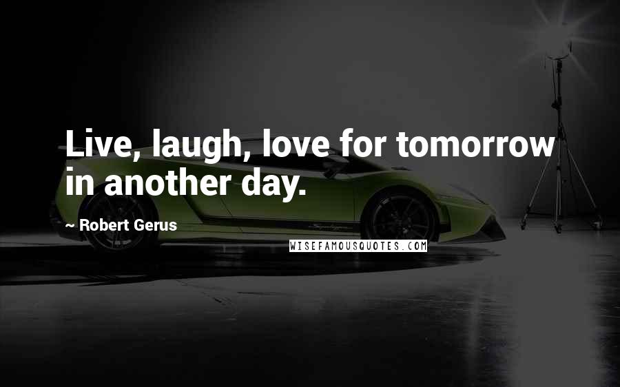 Robert Gerus Quotes: Live, laugh, love for tomorrow in another day.