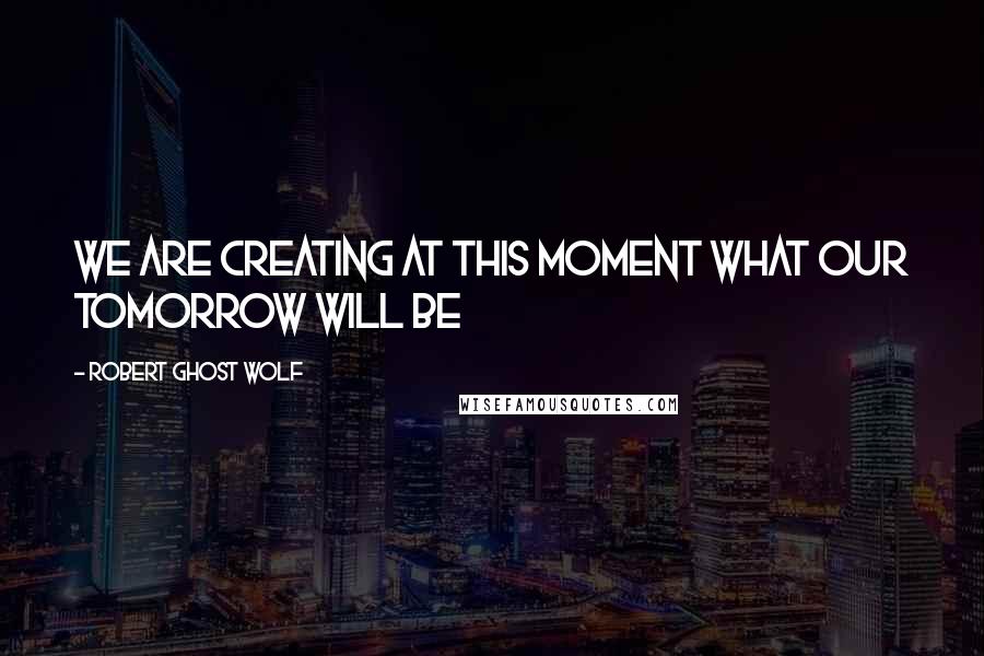 Robert Ghost Wolf Quotes: We are creating at this moment what our tomorrow will be