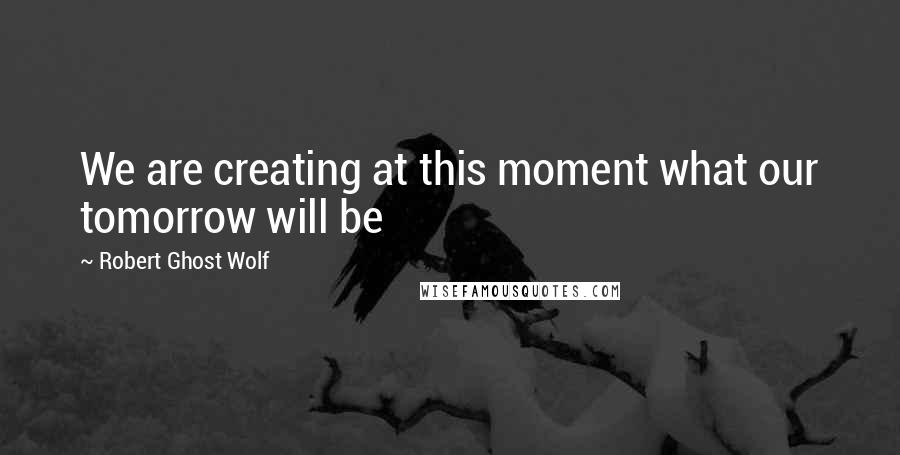 Robert Ghost Wolf Quotes: We are creating at this moment what our tomorrow will be