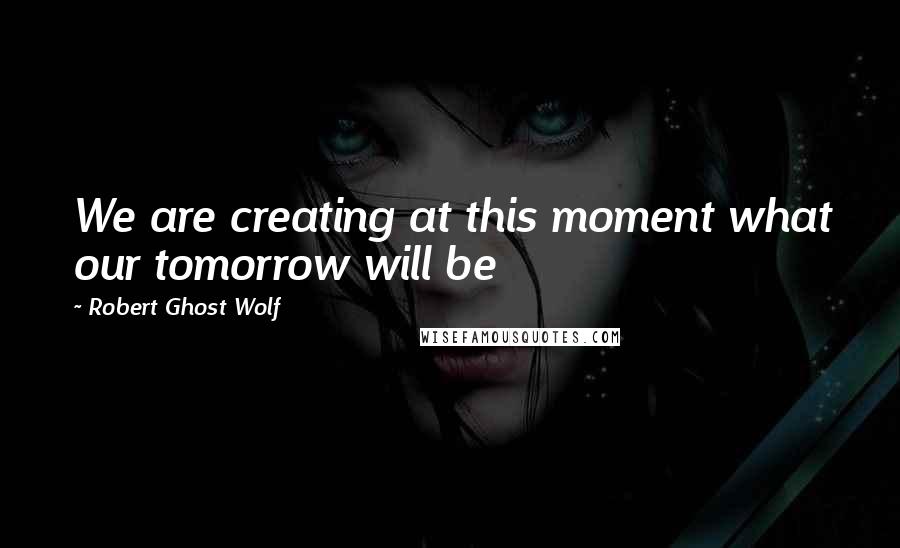 Robert Ghost Wolf Quotes: We are creating at this moment what our tomorrow will be