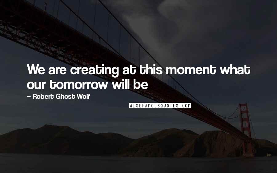 Robert Ghost Wolf Quotes: We are creating at this moment what our tomorrow will be