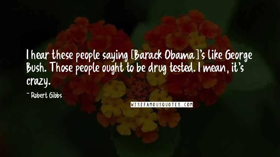 Robert Gibbs Quotes: I hear these people saying [Barack Obama]'s like George Bush. Those people ought to be drug tested. I mean, it's crazy.