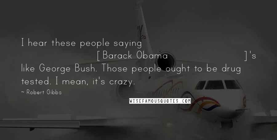 Robert Gibbs Quotes: I hear these people saying [Barack Obama]'s like George Bush. Those people ought to be drug tested. I mean, it's crazy.