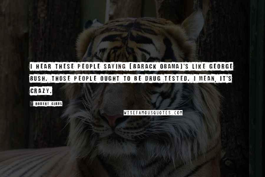 Robert Gibbs Quotes: I hear these people saying [Barack Obama]'s like George Bush. Those people ought to be drug tested. I mean, it's crazy.