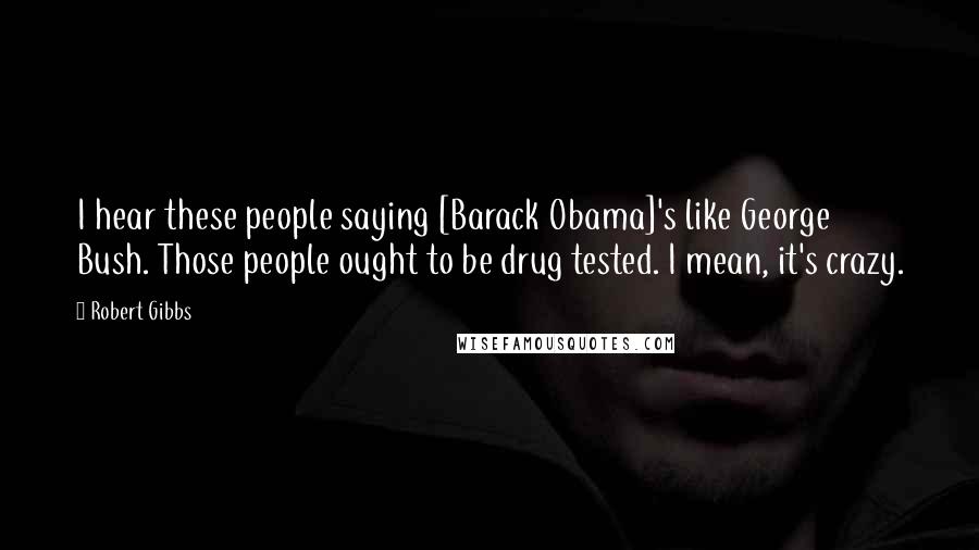 Robert Gibbs Quotes: I hear these people saying [Barack Obama]'s like George Bush. Those people ought to be drug tested. I mean, it's crazy.