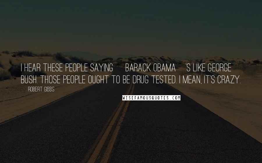 Robert Gibbs Quotes: I hear these people saying [Barack Obama]'s like George Bush. Those people ought to be drug tested. I mean, it's crazy.