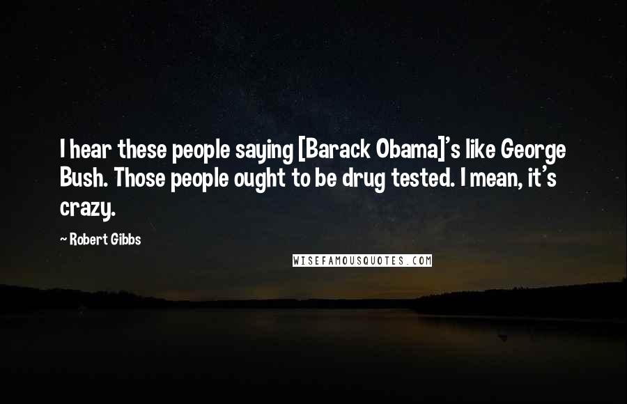 Robert Gibbs Quotes: I hear these people saying [Barack Obama]'s like George Bush. Those people ought to be drug tested. I mean, it's crazy.