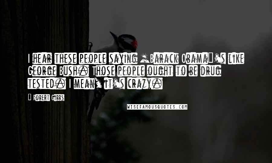 Robert Gibbs Quotes: I hear these people saying [Barack Obama]'s like George Bush. Those people ought to be drug tested. I mean, it's crazy.