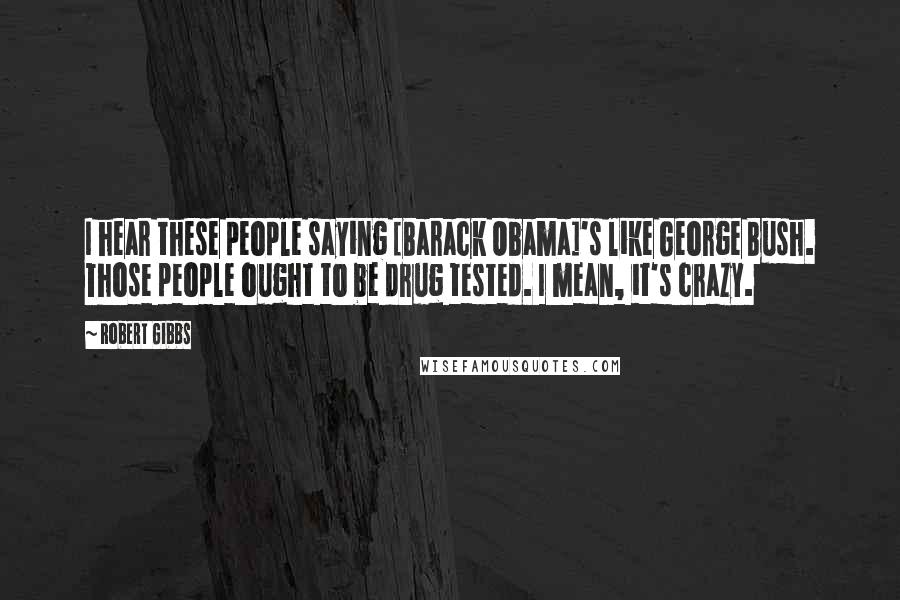 Robert Gibbs Quotes: I hear these people saying [Barack Obama]'s like George Bush. Those people ought to be drug tested. I mean, it's crazy.