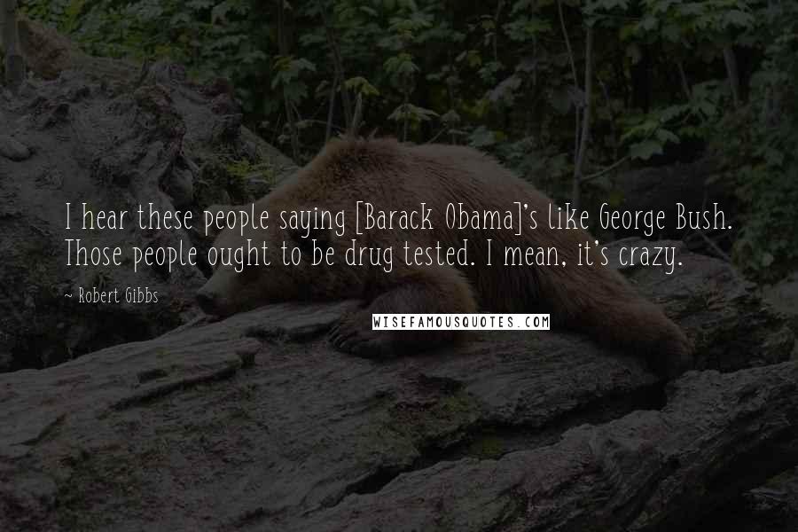 Robert Gibbs Quotes: I hear these people saying [Barack Obama]'s like George Bush. Those people ought to be drug tested. I mean, it's crazy.