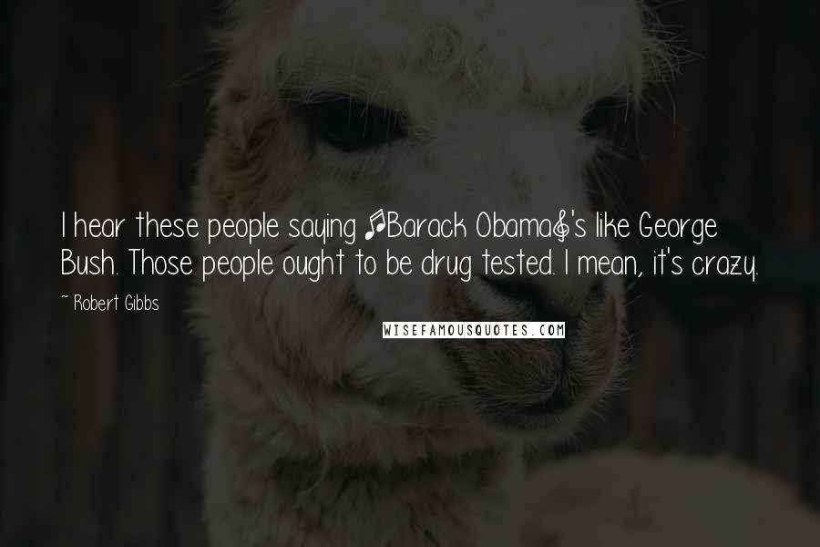 Robert Gibbs Quotes: I hear these people saying [Barack Obama]'s like George Bush. Those people ought to be drug tested. I mean, it's crazy.