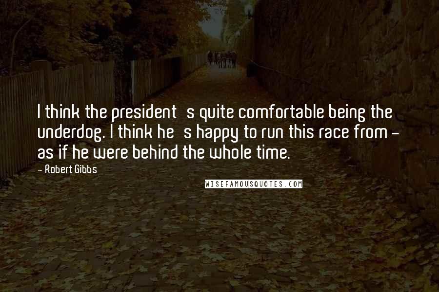 Robert Gibbs Quotes: I think the president's quite comfortable being the underdog. I think he's happy to run this race from - as if he were behind the whole time.