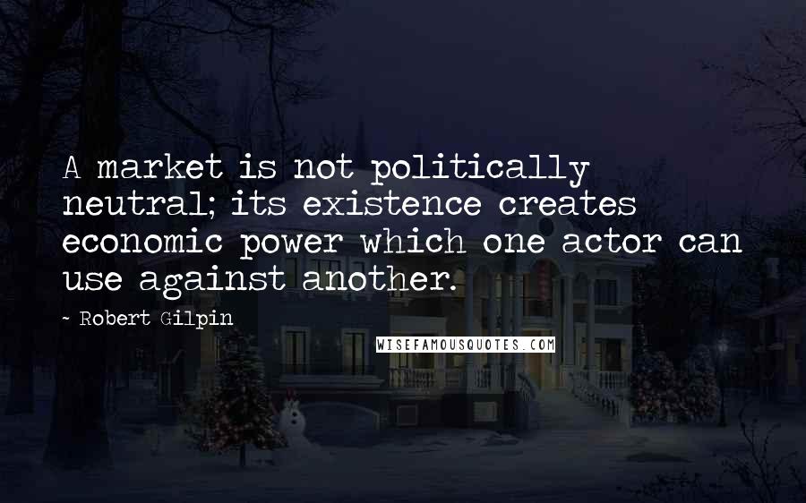 Robert Gilpin Quotes: A market is not politically neutral; its existence creates economic power which one actor can use against another.