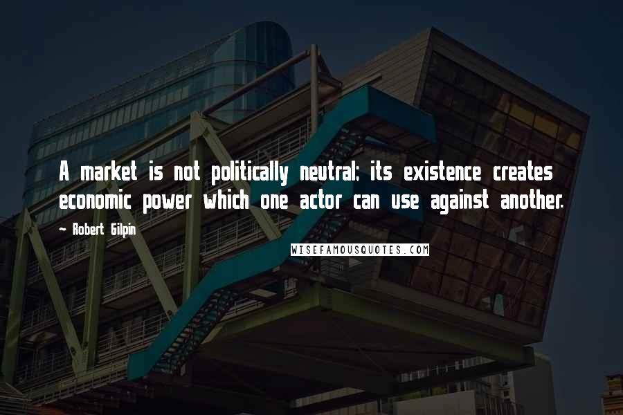 Robert Gilpin Quotes: A market is not politically neutral; its existence creates economic power which one actor can use against another.